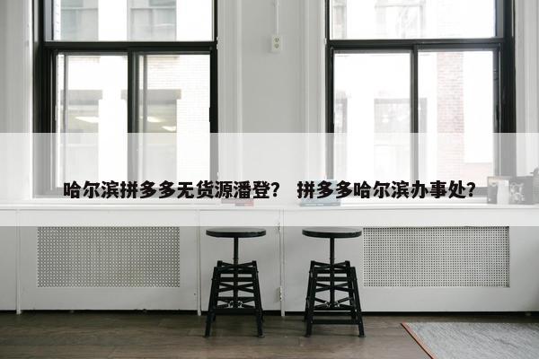哈尔滨拼多多无货源潘登？ 拼多多哈尔滨办事处？