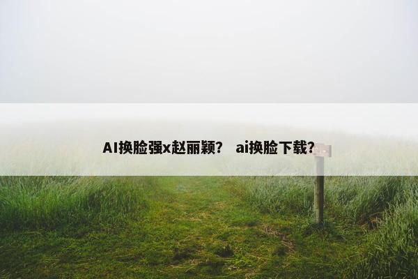 AI换脸强x赵丽颖？ ai换脸下载？