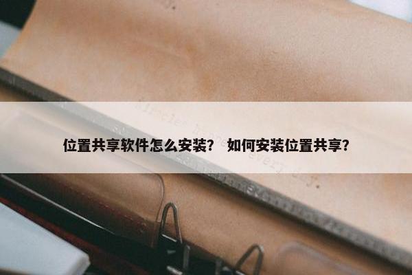 位置共享软件怎么安装？ 如何安装位置共享？