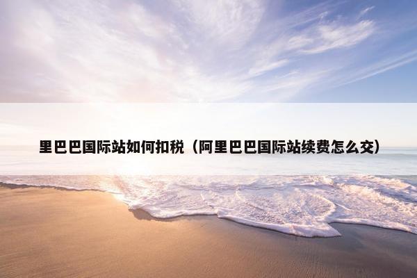 里巴巴国际站如何扣税（阿里巴巴国际站续费怎么交）