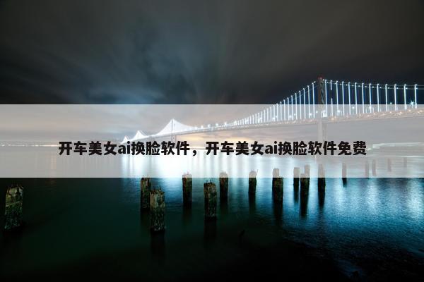 开车美女ai换脸软件，开车美女ai换脸软件免费