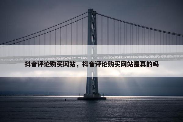 抖音评论购买网站，抖音评论购买网站是真的吗
