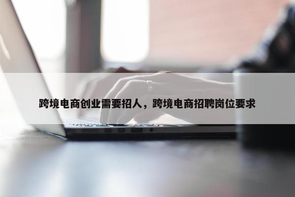 跨境电商创业需要招人，跨境电商招聘岗位要求