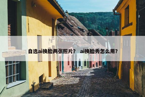 自选ai换脸两张照片？ ai换脸秀怎么用？