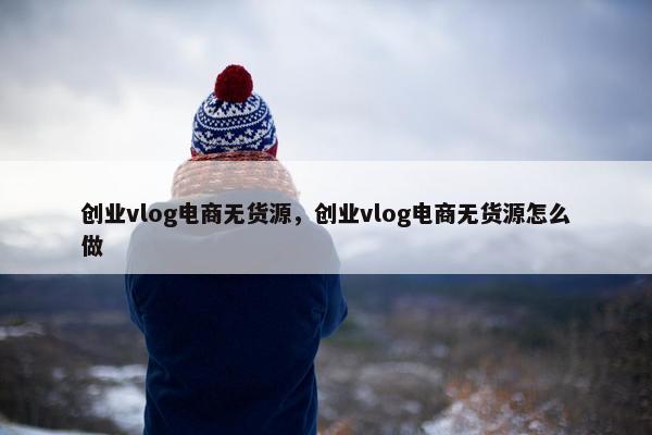 创业vlog电商无货源，创业vlog电商无货源怎么做