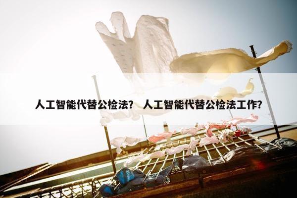 人工智能代替公检法？ 人工智能代替公检法工作？