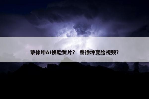 蔡徐坤AI换脸簧片？ 蔡徐坤变脸视频？