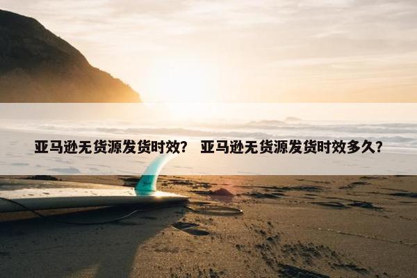 亚马逊无货源发货时效？ 亚马逊无货源发货时效多久？