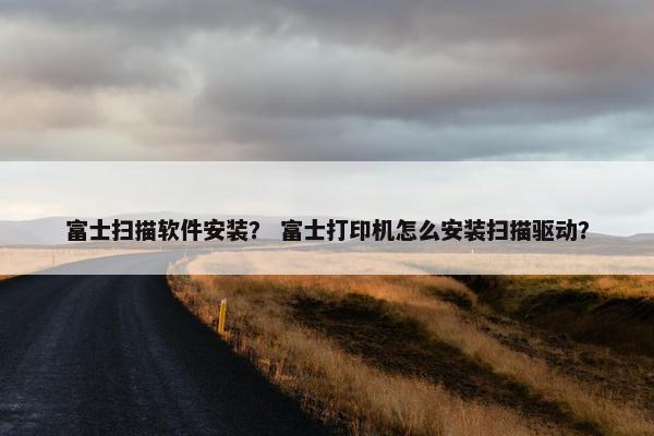 富士扫描软件安装？ 富士打印机怎么安装扫描驱动？