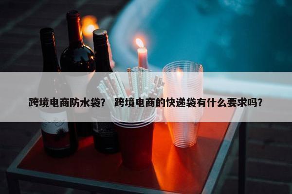 跨境电商防水袋？ 跨境电商的快递袋有什么要求吗？