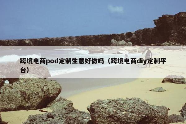 跨境电商pod定制生意好做吗（跨境电商diy定制平台）