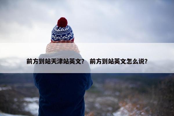 前方到站天津站英文？ 前方到站英文怎么说？