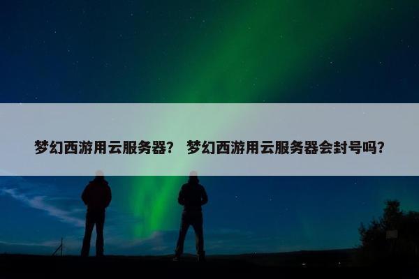 梦幻西游用云服务器？ 梦幻西游用云服务器会封号吗？