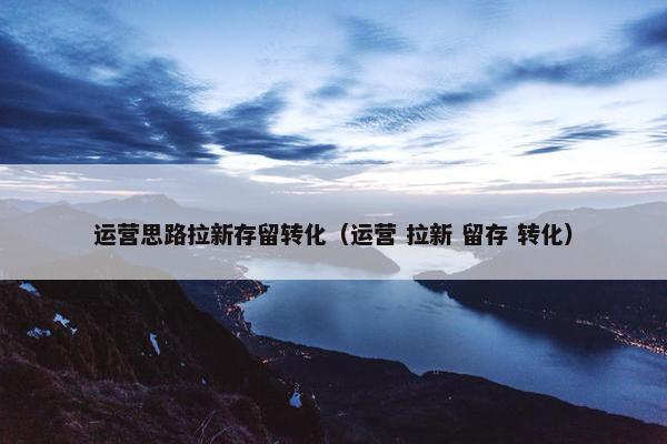 运营思路拉新存留转化（运营 拉新 留存 转化）