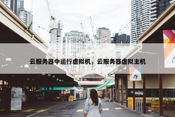 云服务器中运行虚拟机，云服务器虚拟主机