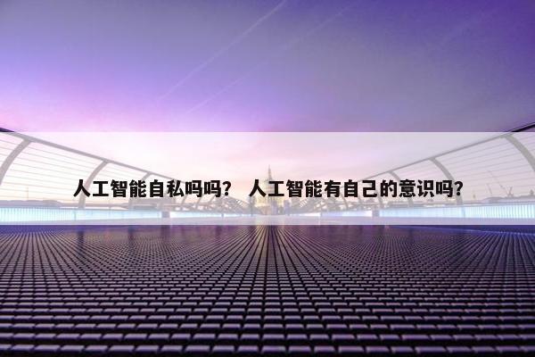 人工智能自私吗吗？ 人工智能有自己的意识吗？