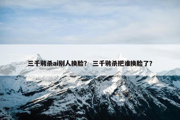 三千鸦杀ai别人换脸？ 三千鸦杀把谁换脸了？