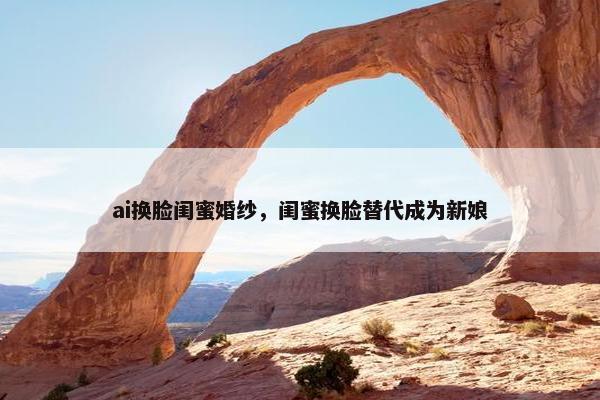 ai换脸闺蜜婚纱，闺蜜换脸替代成为新娘