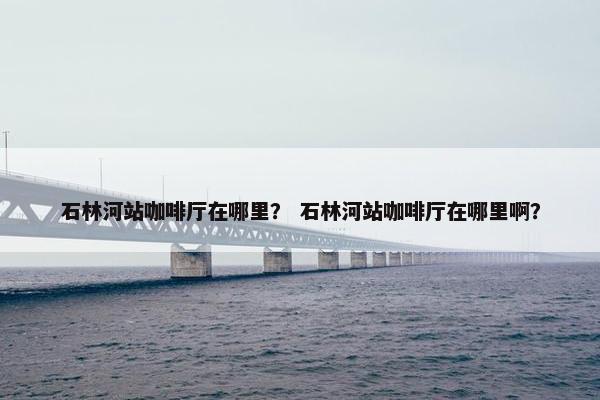 石林河站咖啡厅在哪里？ 石林河站咖啡厅在哪里啊？