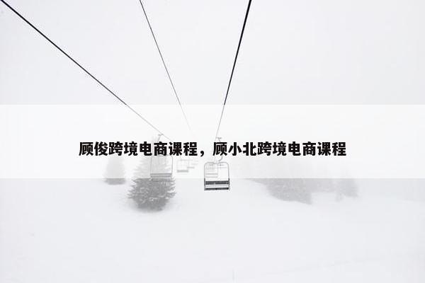 顾俊跨境电商课程，顾小北跨境电商课程