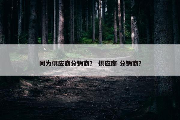 同为供应商分销商？ 供应商 分销商？