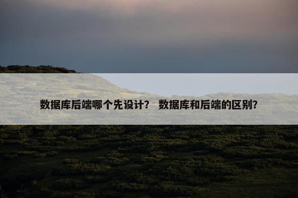 数据库后端哪个先设计？ 数据库和后端的区别？