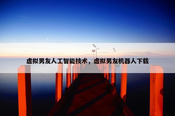虚拟男友人工智能技术，虚拟男友机器人下载