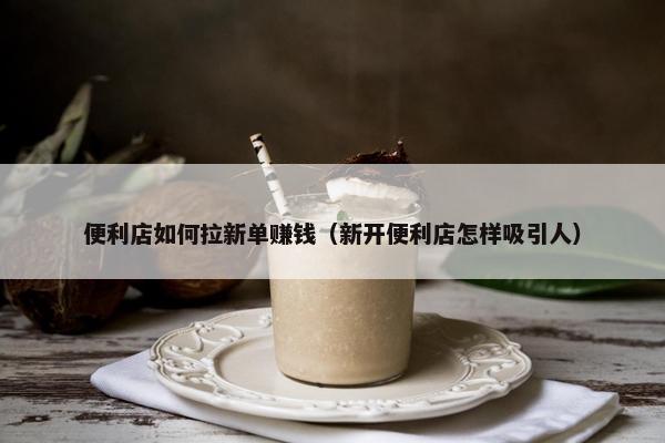 便利店如何拉新单赚钱（新开便利店怎样吸引人）