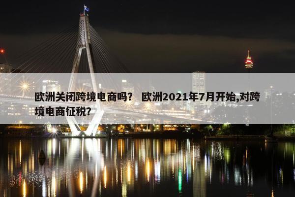 欧洲关闭跨境电商吗？ 欧洲2021年7月开始,对跨境电商征税？