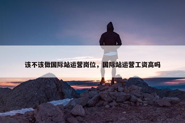 该不该做国际站运营岗位，国际站运营工资高吗