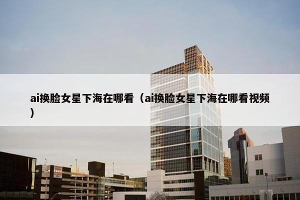 ai换脸女星下海在哪看（ai换脸女星下海在哪看视频）
