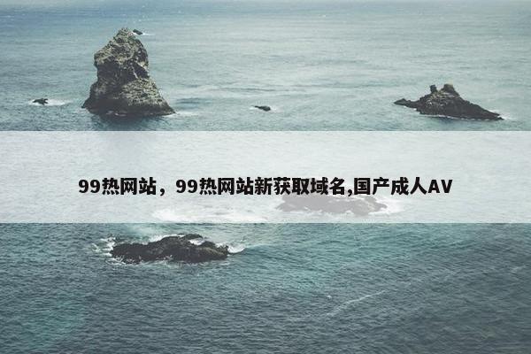 99热网站，99热网站新获取域名,国产成人AV
