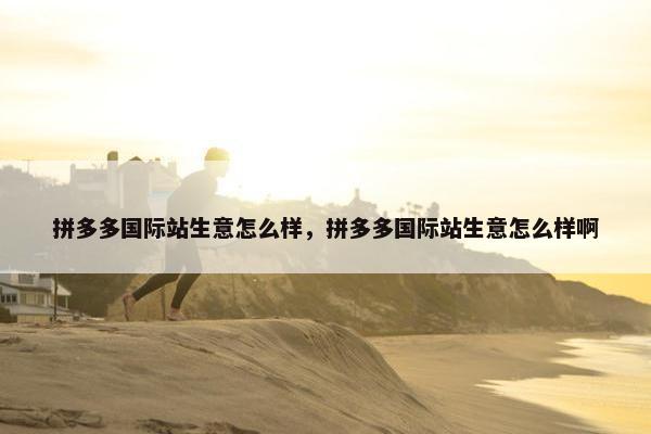 拼多多国际站生意怎么样，拼多多国际站生意怎么样啊