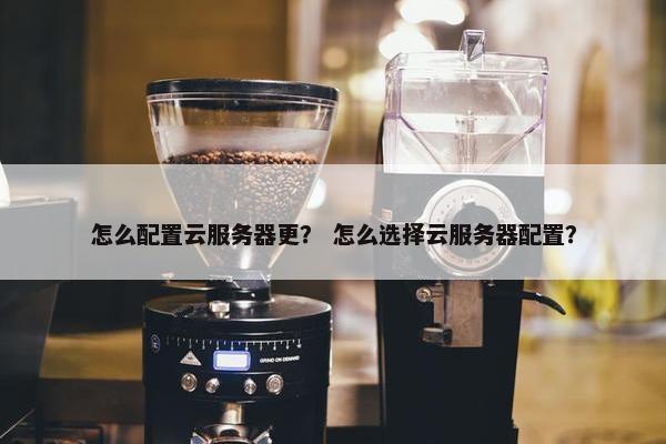 怎么配置云服务器更？ 怎么选择云服务器配置？
