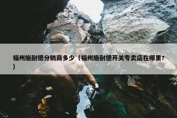 福州施耐德分销商多少（福州施耐德开关专卖店在哪里?）