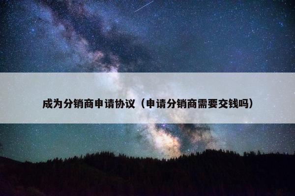 成为分销商申请协议（申请分销商需要交钱吗）