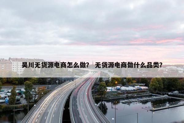 吴川无货源电商怎么做？ 无货源电商做什么品类？