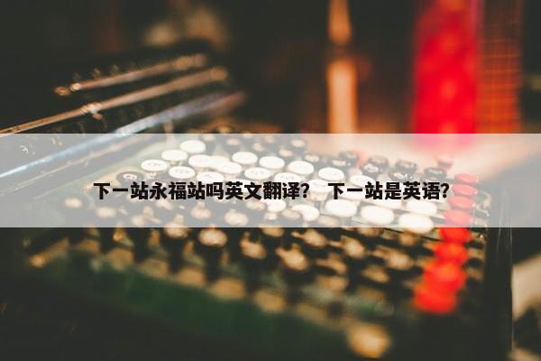 下一站永福站吗英文翻译？ 下一站是英语？