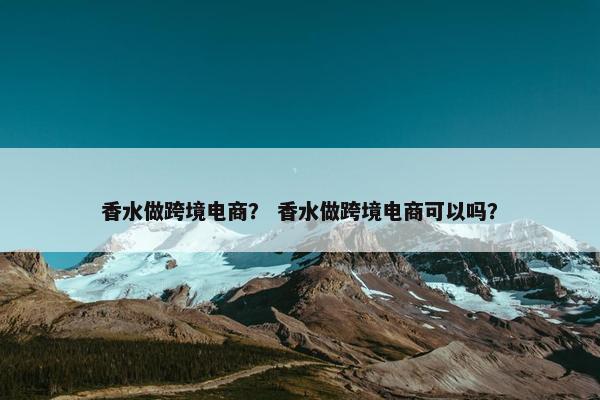 香水做跨境电商？ 香水做跨境电商可以吗？