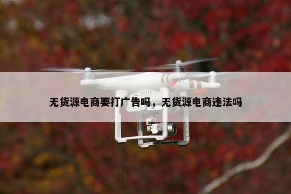 无货源电商要打广告吗，无货源电商违法吗