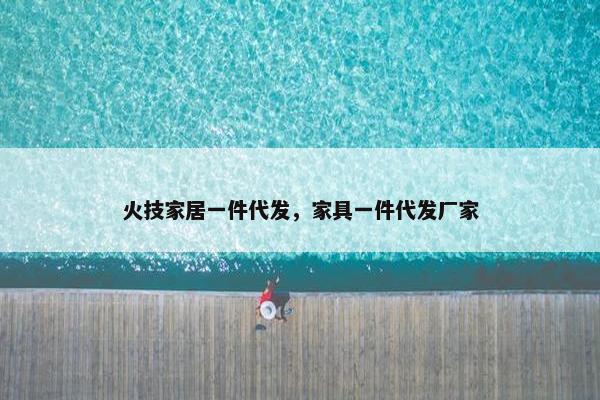 火技家居一件代发，家具一件代发厂家