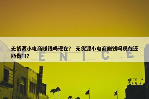 无货源小电商赚钱吗现在？ 无货源小电商赚钱吗现在还能做吗？