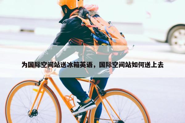 为国际空间站送冰箱英语，国际空间站如何送上去