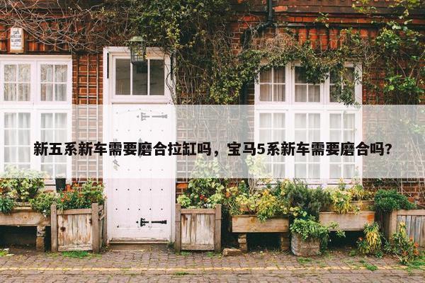 新五系新车需要磨合拉缸吗，宝马5系新车需要磨合吗?
