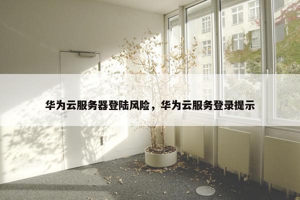华为云服务器登陆风险，华为云服务登录提示