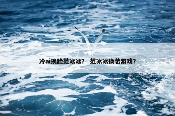 冷ai换脸范冰冰？ 范冰冰换装游戏？