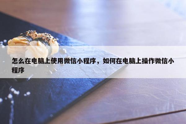 怎么在电脑上使用微信小程序，如何在电脑上操作微信小程序