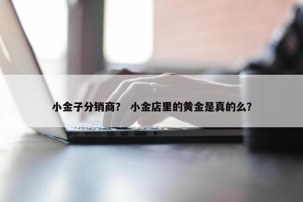 小金子分销商？ 小金店里的黄金是真的么？