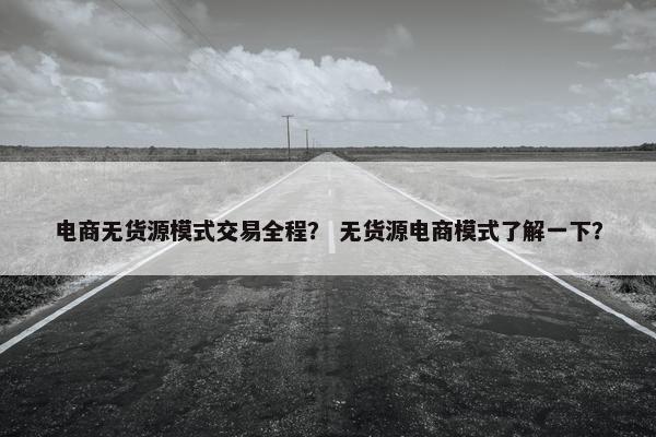 电商无货源模式交易全程？ 无货源电商模式了解一下？