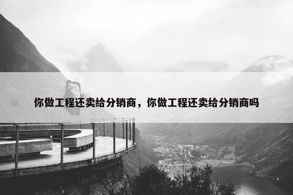 你做工程还卖给分销商，你做工程还卖给分销商吗